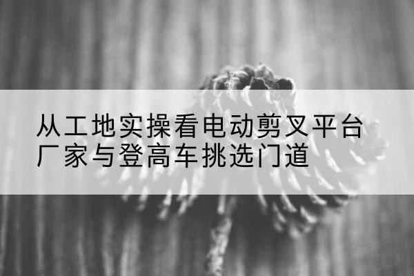 锡林郭勒盟电动剪叉升降平台厂家-从工地实操看电动剪叉平台厂家与登高车挑选门道