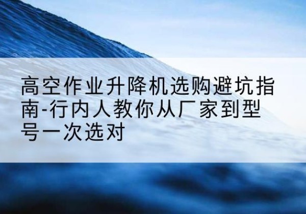 锡林郭勒盟升降平台厂家-高空作业升降机选购避坑指南-行内人教你从厂家到型号一次选对