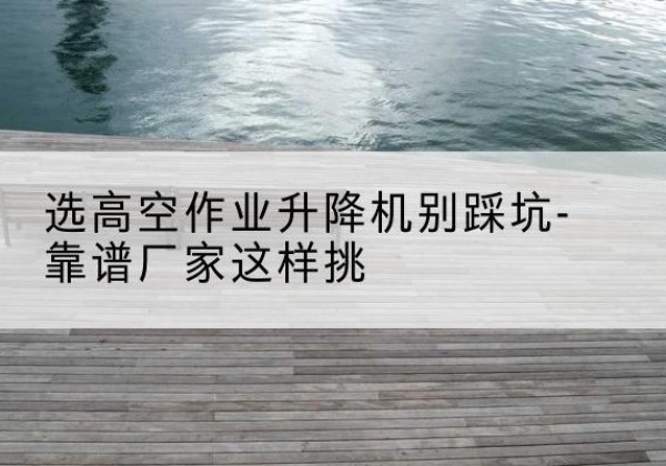 锡林郭勒盟剪叉式升降机厂家-选高空作业升降机别踩坑-靠谱厂家这样挑