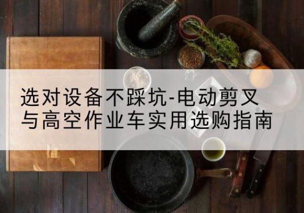 锡林郭勒盟电动剪叉升降平台怎么选-选对设备不踩坑-电动剪叉与高空作业车实用选购指南