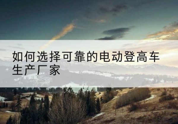 锡林郭勒盟电动登高车厂家-如何选择可靠的电动登高车生产厂家