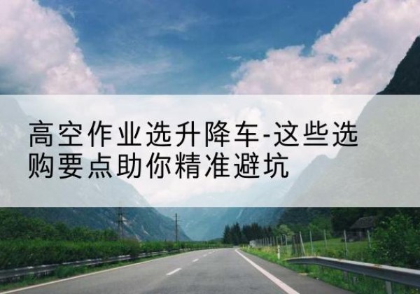 锡林郭勒盟升降车厂家-高空作业选升降车-这些选购要点助你*避坑