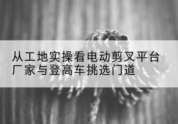 锡林郭勒盟电动剪叉升降平台厂家-从工地实操看电动剪叉平台厂家与登高车挑选门道