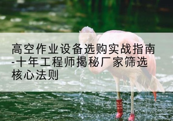 锡林郭勒盟剪叉式升降机厂家-高空作业设备选购实战指南-十年工程师揭秘厂家筛选核心法则