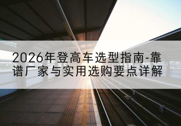 锡林郭勒盟登高车厂家推荐-2026年登高车选型指南-靠谱厂家与实用选购要点详解